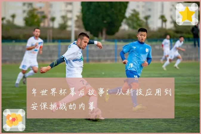 年世界杯幕后故事:从科技应用到安保挑战的内幕