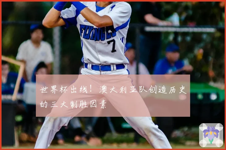 世界杯出线！澳大利亚队创造历史的三大制胜因素