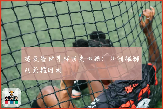 喀麦隆世界杯历史回顾：非洲雄狮的荣耀时刻