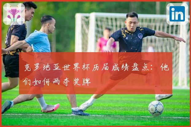 克罗地亚世界杯历届成绩盘点：他们如何两夺奖牌