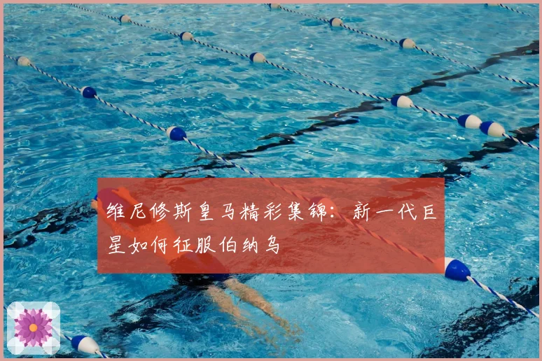 维尼修斯皇马精彩集锦：新一代巨星如何征服伯纳乌