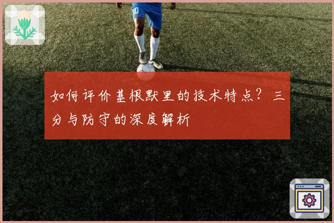 如何评价基根默里的技术特点？三分与防守的深度解析