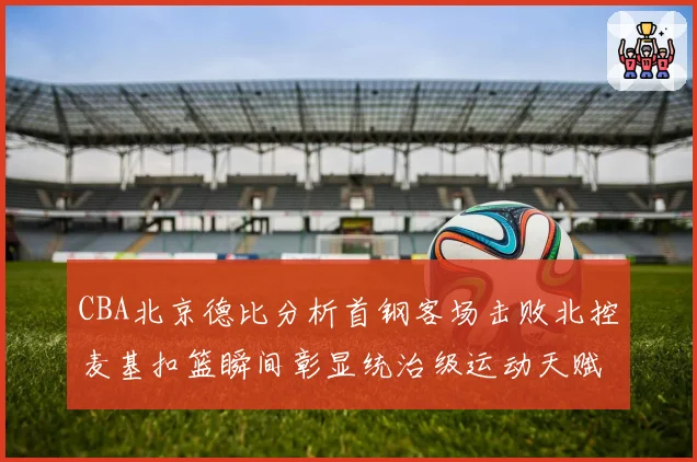 CBA北京德比分析首钢客场击败北控麦基扣篮瞬间彰显统治级运动天赋