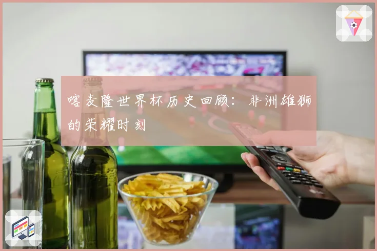 喀麦隆世界杯历史回顾：非洲雄狮的荣耀时刻