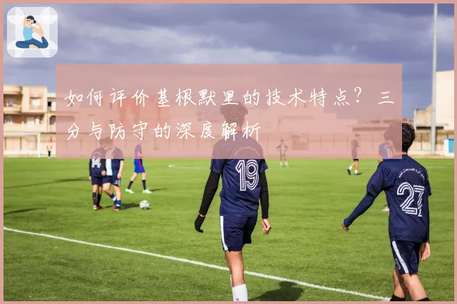 如何评价基根默里的技术特点？三分与防守的深度解析