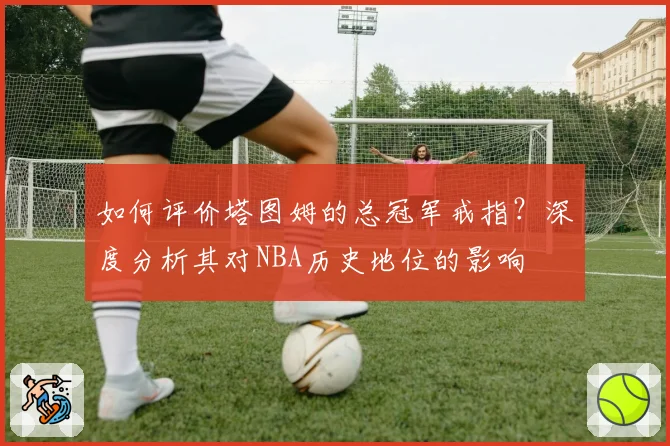 如何评价塔图姆的总冠军戒指？深度分析其对NBA历史地位的影响