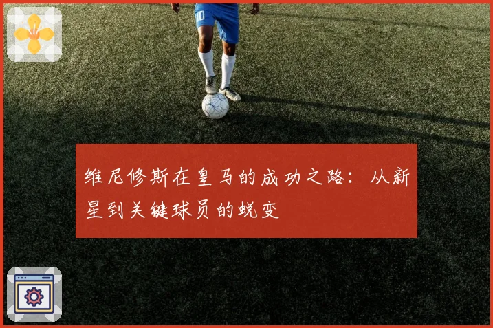 维尼修斯在皇马的成功之路：从新星到关键球员的蜕变