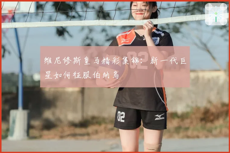 维尼修斯皇马精彩集锦：新一代巨星如何征服伯纳乌
