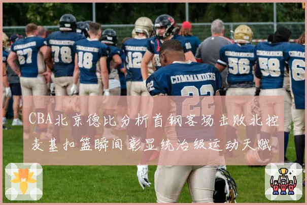 CBA北京德比分析首钢客场击败北控麦基扣篮瞬间彰显统治级运动天赋